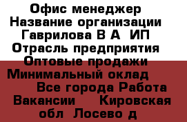 Офис-менеджер › Название организации ­ Гаврилова В.А, ИП › Отрасль предприятия ­ Оптовые продажи › Минимальный оклад ­ 20 000 - Все города Работа » Вакансии   . Кировская обл.,Лосево д.